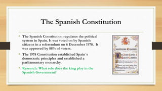 The Spanish Constitution
• The Spanish Constitution regulates the political
system in Spain. It was voted on by Spanish
citizens in a referendum on 6 December 1978. It
was approved by 88% of voters.
• The 1978 Constitution established Spain´s
democratic principles and established a
parliamentary monarchy.
• Research: What role does the king play in the
Spanish Government?
 