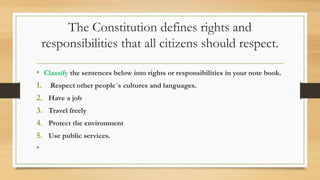 The Constitution defines rights and
responsibilities that all citizens should respect.
• Classify the sentences below into rights or responsibilities in your note book.
1. Respect other people´s cultures and languages.
2. Have a job
3. Travel freely
4. Protect the environment
5. Use public services.
•
 