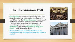 The Constitution 1978
• Seven people from different political parties were
chosen to write the constitution. Afterwards, it
was debated in the Cortes Generales. Members of
the Cortes asked for 1000 changes to be made.
There are still parts of the Constitution that
cause disagreements. I was endorsed by a
referendum and then sanctioned by King Juan
Carlos I on 27 December 1978.
• Research: Find out about the “Fathers of the
Constitution (seven people from different political
parties)
 
