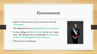 Government
• Spain is a democratic state, based on national
sovereignty.
• The Spanish State is a parliamentary monarchy .
• It was a King as Head of State but he can´t pass
laws. The King is also symbolically Commander
in Chief of the Spanish Armed Forces.
• The Crown is hereditary.
 
