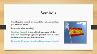 Symbols
The flag, the coat of arms and the national anthem
(La Marcha Real)
Research: what are they?
Castilian Spanish is the official language of the
state but other languages are granted official status
in their Autonomous Communities.
Research: What are the official languages in Spain?
 