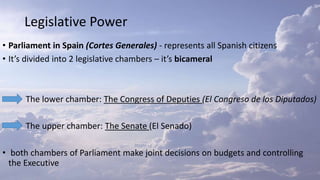 Legislative Power
• Parliament in Spain (Cortes Generales) - represents all Spanish citizens
• It’s divided into 2 legislative chambers – it’s bicameral
The lower chamber: The Congress of Deputies (El Congreso de los Diputados)
The upper chamber: The Senate (El Senado)
• both chambers of Parliament make joint decisions on budgets and controlling
the Executive
 