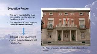 Executive Power
• The party that gets the most
votes in the elections forms
the Government
• The members of the Congress
select the Prime minister
the head of the Government
chooses the ministers who will
help him/her
The Palace of Moncloa is the residence for the Spanish Prime
Minister
 