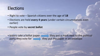 Elections
• Right to vote – Spanish citizens over the age of 18
• Elections are held every 4 years (under certain circumstances even
earlier)
• People vote by secret ballot
• Voters take a ballot paper they put a mark next to the political
party they vote for they put the paper in an envelope
 