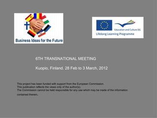 6TH TRANSNATIONAL MEETING

               Kuopio, Finland. 28 Feb to 3 March, 2012


This project has been funded with support from the European Commission.
This publication reflects the views only of the author(s).
The Commission cannot be held responsible for any use which may be made of the information
contained therein.
 