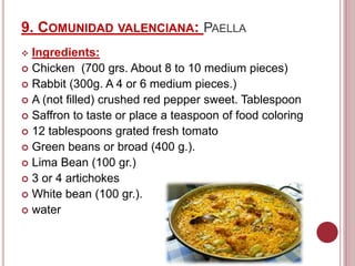 9. COMUNIDAD VALENCIANA: PAELLA
 Ingredients:
 Chicken (700 grs. About 8 to 10 medium pieces)
 Rabbit (300g. A 4 or 6 medium pieces.)
 A (not filled) crushed red pepper sweet. Tablespoon
 Saffron to taste or place a teaspoon of food coloring
 12 tablespoons grated fresh tomato
 Green beans or broad (400 g.).
 Lima Bean (100 gr.)
 3 or 4 artichokes
 White bean (100 gr.).
 water
 