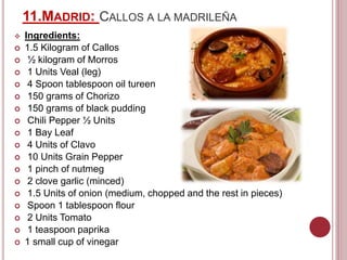 11.MADRID: CALLOS A LA MADRILEÑA
 Ingredients:
 1.5 Kilogram of Callos
 ½ kilogram of Morros
 1 Units Veal (leg)
 4 Spoon tablespoon oil tureen
 150 grams of Chorizo
 150 grams of black pudding
 Chili Pepper ½ Units
 1 Bay Leaf
 4 Units of Clavo
 10 Units Grain Pepper
 1 pinch of nutmeg
 2 clove garlic (minced)
 1.5 Units of onion (medium, chopped and the rest in pieces)
 Spoon 1 tablespoon flour
 2 Units Tomato
 1 teaspoon paprika
 1 small cup of vinegar
 