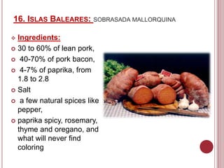 16. ISLAS BALEARES: SOBRASADA MALLORQUINA
 Ingredients:
 30 to 60% of lean pork,
 40-70% of pork bacon,
 4-7% of paprika, from
1.8 to 2.8
 Salt
 a few natural spices like
pepper,
 paprika spicy, rosemary,
thyme and oregano, and
what will never find
coloring
 