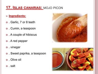 17. ISLAS CANARIAS: MOJO PICON
 Ingredients:
 . Garlic, 7 or 8 teeth
 . Cumin, a teaspoon
 . A couple of hibiscus
 . A red pepper
 . vinegar
 . Sweet paprika, a teaspoon
 . Olive oil
 . salt
 