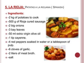 5. LA RIOJA: PATATAS A LA RIOJANA ( SPANISH)
 Ingredients:
 -2 kg of potatoes to cook
 -500 g of Rioja cured sausage
 -2 big onions
 -3 bay leaves
 -50 ml extra virgin olive oil
 -1 tip cayenne.
 -4 red peppers soaked in water or a tablespoon of
pulp.
 -6 cloves of garlic.
 -2 liters of meat broth.
 -salt
 