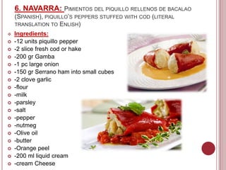 6. NAVARRA: PIMIENTOS DEL PIQUILLO RELLENOS DE BACALAO
(SPANISH), PIQUILLO’S PEPPERS STUFFED WITH COD (LITERAL
TRANSLATION TO ENLISH)
 Ingredients:
 -12 units piquillo pepper
 -2 slice fresh cod or hake
 -200 gr Gamba
 -1 pc large onion
 -150 gr Serrano ham into small cubes
 -2 clove garlic
 -flour
 -milk
 -parsley
 -salt
 -pepper
 -nutmeg
 -Olive oil
 -butter
 -Orange peel
 -200 ml liquid cream
 -cream Cheese
 