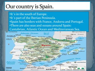 •It´s in the south of Europe.
•It´s part of the Iberian Peninsula.
•Spain has borders with France, Andorra and Portugal.
•There are also seas and oceans around Spain:
Cantabrian, Atlantic Ocean and Mediterranean Sea.
 