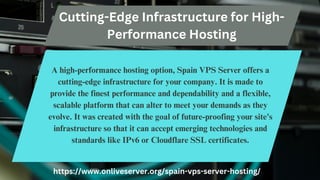 Cutting-Edge Infrastructure for High-
Performance Hosting
A high-performance hosting option, Spain VPS Server offers a
cutting-edge infrastructure for your company. It is made to
provide the finest performance and dependability and a flexible,
scalable platform that can alter to meet your demands as they
evolve. It was created with the goal of future-proofing your site's
infrastructure so that it can accept emerging technologies and
standards like IPv6 or Cloudflare SSL certificates.
https://www.onliveserver.org/spain-vps-server-hosting/
 