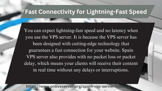 Fast Connectivity for Lightning-Fast Speed
You can expect lightning-fast speed and no latency when
you use the VPS server. It is because the VPS server has
been designed with cutting-edge technology that
guarantees a fast connection for your website. Spain
VPS server also provides with no packet loss or packet
delay, which means your clients will receive their content
in real time without any delays or interruptions.
https://www.onliveserver.org/spain-vps-server-hosting/
 