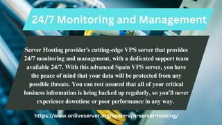 24/7 Monitoring and Management
Server Hosting provider’s cutting-edge VPS server that provides
24/7 monitoring and management, with a dedicated support team
available 24/7. With this advanced Spain VPS server, you have
the peace of mind that your data will be protected from any
possible threats. You can rest assured that all of your critical
business information is being backed up regularly, so you'll never
experience downtime or poor performance in any way.
https://www.onliveserver.org/spain-vps-server-hosting/
 