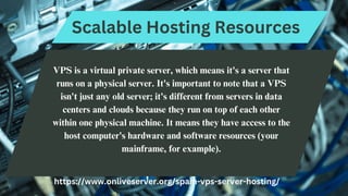 Scalable Hosting Resources
VPS is a virtual private server, which means it's a server that
runs on a physical server. It's important to note that a VPS
isn't just any old server; it's different from servers in data
centers and clouds because they run on top of each other
within one physical machine. It means they have access to the
host computer's hardware and software resources (your
mainframe, for example).
https://www.onliveserver.org/spain-vps-server-hosting/
 