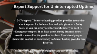 Expert Support for Uninterrupted Uptime
24/7 support: The server hosting provider provides round-the-
clock support for both our free and paid plans on a 7-day
basis, so you can always contact us whenever you need it.
• Emergency support: If an issue arises during business hours—
even if it seems like the problem has been fixed already—you
should still contact us immediately so Server hosting provider can
help you.
https://www.onliveserver.org/spain-vps-server-hosting/
 