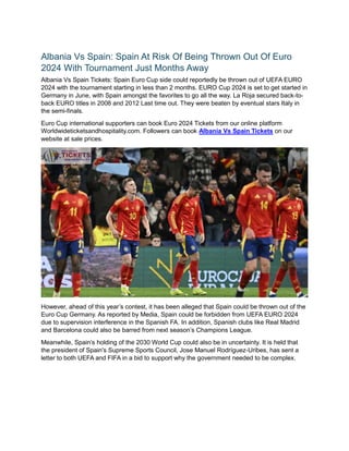 Albania Vs Spain: Spain At Risk Of Being Thrown Out Of Euro
2024 With Tournament Just Months Away
Albania Vs Spain Tickets: Spain Euro Cup side could reportedly be thrown out of UEFA EURO
2024 with the tournament starting in less than 2 months. EURO Cup 2024 is set to get started in
Germany in June, with Spain amongst the favorites to go all the way. La Roja secured back-to-
back EURO titles in 2008 and 2012 Last time out. They were beaten by eventual stars Italy in
the semi-finals.
Euro Cup international supporters can book Euro 2024 Tickets from our online platform
Worldwideticketsandhospitality.com. Followers can book Albania Vs Spain Tickets on our
website at sale prices.
However, ahead of this year’s contest, it has been alleged that Spain could be thrown out of the
Euro Cup Germany. As reported by Media, Spain could be forbidden from UEFA EURO 2024
due to supervision interference in the Spanish FA. In addition, Spanish clubs like Real Madrid
and Barcelona could also be barred from next season’s Champions League.
Meanwhile, Spain’s holding of the 2030 World Cup could also be in uncertainty. It is held that
the president of Spain's Supreme Sports Council, Jose Manuel Rodríguez-Uribes, has sent a
letter to both UEFA and FIFA in a bid to support why the government needed to be complex.
 