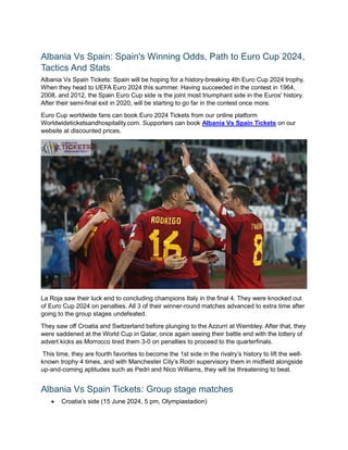Albania Vs Spain: Spain's Winning Odds, Path to Euro Cup 2024,
Tactics And Stats
Albania Vs Spain Tickets: Spain will be hoping for a history-breaking 4th Euro Cup 2024 trophy.
When they head to UEFA Euro 2024 this summer. Having succeeded in the contest in 1964,
2008, and 2012, the Spain Euro Cup side is the joint most triumphant side in the Euros' history.
After their semi-final exit in 2020, will be starting to go far in the contest once more.
Euro Cup worldwide fans can book Euro 2024 Tickets from our online platform
Worldwideticketsandhospitality.com. Supporters can book Albania Vs Spain Tickets on our
website at discounted prices.
La Roja saw their luck end to concluding champions Italy in the final 4. They were knocked out
of Euro Cup 2024 on penalties. All 3 of their winner-round matches advanced to extra time after
going to the group stages undefeated.
They saw off Croatia and Switzerland before plunging to the Azzurri at Wembley. After that, they
were saddened at the World Cup in Qatar, once again seeing their battle end with the lottery of
advert kicks as Morrocco tired them 3-0 on penalties to proceed to the quarterfinals.
This time, they are fourth favorites to become the 1st side in the rivalry’s history to lift the well-
known trophy 4 times, and with Manchester City’s Rodri supervisory them in midfield alongside
up-and-coming aptitudes such as Pedri and Nico Williams, they will be threatening to beat.
Albania Vs Spain Tickets: Group stage matches
 Croatia’s side (15 June 2024, 5 pm, Olympiastadion)
 
