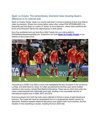 Spain vs Croatia: The extraordinary, shameful mess clouding Spain’s
difference to its national side
Spain vs Croatia Tickets: Spain is a country split when it comes to keeping its Euro Cup Side at
major tournaments. Where club comes before nation often, writes PHIL KITROMILIDES. It is
frequently said that Spain is a nation of ‘clubes no de la seleccion’, where clubs overthrow the
fervor and enthusiasm felt for the national group in other places.
Euro Cup worldwide fans can book Euro 2024 Tickets from our online platform
Worldwideticketsandhospitality.com. Supporters can book Spain Vs Croatia Tickets on our
website at discounted prices.
The build-up to EURO Cup 2024 is once more highlighting the lack of passion in the country for
La Roja, and while there is a draw. It is often accustomed by the lines upon which football
matches in this country, namely Real Madrid & Barcelona. There was an inform time when the
nation united backside their historically good side, reveling in the unquotable hat-trick of
international trophies won in 2008, 2010, and 2012.
Enormous players from both big clubs came collected to foment a sense of split-interest and
harmony. The 3-peat will never be remembered but it is a progressively distant memory for
Spaniards. Relations between Madrid & Barcelona have seldom been more strained, and this
situation is how everything is viewed, including the Euro 2024 side.
 