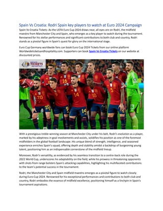 Spain Vs Croatia: Rodri Spain key players to watch at Euro 2024 Campaign
Spain Vs Croatia Tickets: As the UEFA Euro Cup 2024 draws near, all eyes are on Rodri, the midfield
maestro from Manchester City and Spain, who emerges as a key player to watch during the tournament.
Renowned for his stellar performances and significant contributions to both club and country, Rodri
stands as a pivotal figure in Spain's quest for glory on the international stage.
Euro Cup Germany worldwide fans can book Euro Cup 2024 Tickets from our online platform
Worldwideticketsandhospitality.com. Supporters can book Spain Vs Croatia Tickets on our website at
discounted prices.
With a prestigious treble-winning season at Manchester City under his belt, Rodri's evolution as a player,
marked by his adeptness in goal involvements and assists, solidifies his position as one of the foremost
midfielders in the global football landscape. His unique blend of strength, intelligence, and seasoned
experience enriches Spain's squad, offering depth and stability amidst a backdrop of burgeoning young
talent, positioning him as an indispensable cornerstone of the midfield lineup.
Moreover, Rodri's versatility, as evidenced by his seamless transition to a centre-back role during the
2022 World Cup, underscores his adaptability on the field, while his prowess in threatening opponents
with shots from range bolsters Spain's attacking capabilities, highlighting his multifaceted contributions
to the team's potential success in the tournament.
Rodri, the Manchester City and Spain midfield maestro emerges as a pivotal figure to watch closely
during Euro Cup 2024. Renowned for his exceptional performances and contributions to both club and
country, Rodri embodies the essence of midfield excellence, positioning himself as a linchpin in Spain's
tournament aspirations.
 