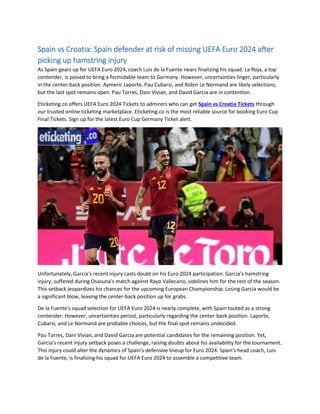Spain vs Croatia: Spain defender at risk of missing UEFA Euro 2024 after
picking up hamstring injury
As Spain gears up for UEFA Euro 2024, coach Luis de la Fuente nears finalizing his squad. La Roja, a top
contender, is poised to bring a formidable team to Germany. However, uncertainties linger, particularly
in the center-back position. Aymeric Laporte, Pau Cubarsi, and Robin Le Normand are likely selections,
but the last spot remains open. Pau Torres, Dani Vivian, and David Garcia are in contention.
Eticketing.co offers UEFA Euro 2024 Tickets to admirers who can get Spain vs Croatia Tickets through
our trusted online ticketing marketplace. Eticketing.co is the most reliable source for booking Euro Cup
Final Tickets. Sign up for the latest Euro Cup Germany Ticket alert.
Unfortunately, Garcia's recent injury casts doubt on his Euro 2024 participation. Garcia's hamstring
injury, suffered during Osasuna's match against Rayo Vallecano, sidelines him for the rest of the season.
This setback jeopardizes his chances for the upcoming European Championship. Losing Garcia would be
a significant blow, leaving the center-back position up for grabs.
De la Fuente's squad selection for UEFA Euro 2024 is nearly complete, with Spain touted as a strong
contender. However, uncertainties persist, particularly regarding the center-back position. Laporte,
Cubarsi, and Le Normand are probable choices, but the final spot remains undecided.
Pau Torres, Dani Vivian, and David Garcia are potential candidates for the remaining position. Yet,
Garcia's recent injury setback poses a challenge, raising doubts about his availability for the tournament.
This injury could alter the dynamics of Spain's defensive lineup for Euro 2024. Spain's head coach, Luis
de la Fuente, is finalizing his squad for UEFA Euro 2024 to assemble a competitive team.
 