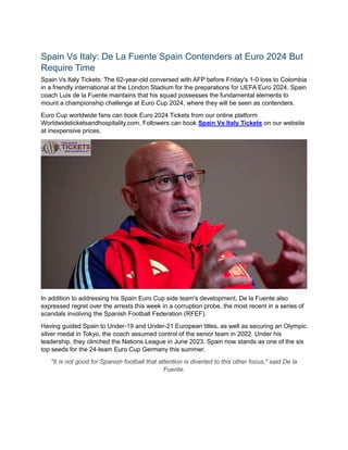 Spain Vs Italy: De La Fuente Spain Contenders at Euro 2024 But
Require Time
Spain Vs Italy Tickets: The 62-year-old conversed with AFP before Friday's 1-0 loss to Colombia
in a friendly international at the London Stadium for the preparations for UEFA Euro 2024. Spain
coach Luis de la Fuente maintains that his squad possesses the fundamental elements to
mount a championship challenge at Euro Cup 2024, where they will be seen as contenders.
Euro Cup worldwide fans can book Euro 2024 Tickets from our online platform
Worldwideticketsandhospitality.com. Followers can book Spain Vs Italy Tickets on our website
at inexpensive prices.
In addition to addressing his Spain Euro Cup side team's development, De la Fuente also
expressed regret over the arrests this week in a corruption probe, the most recent in a series of
scandals involving the Spanish Football Federation (RFEF).
Having guided Spain to Under-19 and Under-21 European titles, as well as securing an Olympic
silver medal in Tokyo, the coach assumed control of the senior team in 2022. Under his
leadership, they clinched the Nations League in June 2023. Spain now stands as one of the six
top seeds for the 24-team Euro Cup Germany this summer.
"It is not good for Spanish football that attention is diverted to this other focus," said De la
Fuente.
 
