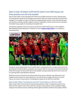 Spain Vs Italy: 20 players confirmed for Spain's Euro 2024 squad, and
three positions are still to be decided
Spain Vs Italy Tickets: As the anticipation for UEFA Euro Cup 2024 continues to mount, national teams
are finalizing their squads for the prestigious tournament. With just months remaining until kick-off, the
spotlight is on managers to make crucial decisions regarding player selection. Every international break
and club fixture provides valuable insight for coaches, shaping their choices as they strive to assemble a
formidable lineup capable of competing at the highest level.
International supporters of the Euro Cup can purchase Euro 2024 Tickets from our online platform,
Worldwideticketsandhospitality.com. Followers can secure Spain Vs Italy Tickets on our website at
discounted prices.
Among the nations preparing for Euro Cup 2024, Spain's national team boss, Luis de la Fuente, faces the
daunting task of determining the composition of his squad. With the conclusion of the final international
break of the season, the focus shifts back to club football, marking a pivotal period for de la Fuente and
his coaching staff to make definitive selections.
With the conclusion of the final international break of the season, attention now shifts back to club
football as teams prepare for upcoming fixtures. For national team managers like Spain's Luis de la
Fuente, this marks a crucial juncture in finalizing their squads for the UEFA Euro Cup 2024.
Spain Vs Italy Tickets: Final Decisions A wait for Three Positions in UEFA Euro 2024
Spain Vs Italy Tickets: De la Fuente has already made significant strides in shaping his squad for Euro
2024, with the majority of the roster confirmed. However, three positions remain undecided, adding
intrigue to the selection process. Following matches against Colombia and Brazil, three players will face
 