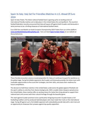 Spain Vs Italy: Italy Set For Friendlies Matches In U.S. Ahead Of Euro
2024
Spain Vs Italy Tickets: The Italian national football team is gearing up for an exciting series of
international friendly matches set to take place in the United States this coming March. The country's
football federation recently announced that Italy will square off against both Ecuador and Venezuela in
what promises to be a thrilling showcase of international football talent.
Euro 2024 fans worldwide can book European Championship 2024 Tickets from our online platform
www.worldwideticketsandhospitality.com .Fans can book Spain Vs Italy Tickets on our website at
discounted prices.
These friendly encounters serve as crucial preparation for Italy as it continues its quest for excellence on
the global stage. Facing formidable opponents like Ecuador and Venezuela provides the Italian team with
invaluable opportunities to fine-tune their strategies, test their skills, and assess their readiness for
future competitions.
The decision to hold these matches in the United States underscores the global appeal of football and
the sport's ability to unite fans from diverse backgrounds. With a sizable Italian diaspora spread across
the United States, these matches offer an exciting chance for Italian fans living abroad to support their
national team and connect with their cultural heritage through the beautiful game.
The clash against Ecuador promises to be a particularly intriguing encounter. Ecuador boasts a rich
footballing tradition and has produced talented players who have made their mark on the international
stage. Facing off against such a formidable opponent will undoubtedly provide Italy with a stern test and
an opportunity to showcase their prowess against top-quality opposition.
 