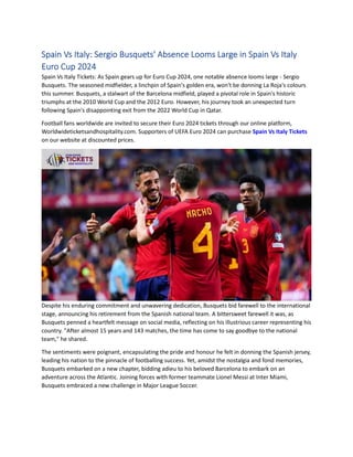 Spain Vs Italy: Sergio Busquets' Absence Looms Large in Spain Vs Italy
Euro Cup 2024
Spain Vs Italy Tickets: As Spain gears up for Euro Cup 2024, one notable absence looms large - Sergio
Busquets. The seasoned midfielder, a linchpin of Spain's golden era, won't be donning La Roja's colours
this summer. Busquets, a stalwart of the Barcelona midfield, played a pivotal role in Spain's historic
triumphs at the 2010 World Cup and the 2012 Euro. However, his journey took an unexpected turn
following Spain's disappointing exit from the 2022 World Cup in Qatar.
Football fans worldwide are invited to secure their Euro 2024 tickets through our online platform,
Worldwideticketsandhospitality.com. Supporters of UEFA Euro 2024 can purchase Spain Vs Italy Tickets
on our website at discounted prices.
Despite his enduring commitment and unwavering dedication, Busquets bid farewell to the international
stage, announcing his retirement from the Spanish national team. A bittersweet farewell it was, as
Busquets penned a heartfelt message on social media, reflecting on his illustrious career representing his
country. "After almost 15 years and 143 matches, the time has come to say goodbye to the national
team," he shared.
The sentiments were poignant, encapsulating the pride and honour he felt in donning the Spanish jersey,
leading his nation to the pinnacle of footballing success. Yet, amidst the nostalgia and fond memories,
Busquets embarked on a new chapter, bidding adieu to his beloved Barcelona to embark on an
adventure across the Atlantic. Joining forces with former teammate Lionel Messi at Inter Miami,
Busquets embraced a new challenge in Major League Soccer.
 