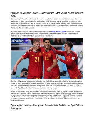 Spainvs Italy: Spain Coach Luis Welcomes Extra Squad Places for Euro
2024
Spain vs Italy Tickets: The addition of three extra squad chairs for this summer’s tournament should be
welcomed by Spain coach Luis de la Fuente, given there remain so many candidates for different areas
within the squad. In his first year as national coach, De la Fuente used 47 players, then, for last month’s
friendlies, issued memories after at least a year away for Villarreal’s Gerard Moreno, Tottenham’s Pedro
Porro, and Wolves’ Pablo Sarabia.
We offer UEFA Euro 2024 Tickets to admirers who can get Spain vs Italy Tickets through our trusted
online ticketing marketplace. Eticketing. co is the most reliable source for booking Euro Cup Final
Tickets. Sign up for the latest Euro Cup Germany Ticket alert.
But the 1-0 overthrow to Colombia in London and the 3-3 draw against Brazil at the Santiago Bernabeu
threw up more queries than answers. Being able to bring extra bodies might make it calmer to find room
for Barca midfielder Pedri. Persistent injury issues mean the 21-year-old won the last of his 18 caps at
the 2022 World Cup when Luis Enrique was still the national coach.
When fit and poised, Pedri is Spain’s best playmaker and the most likely to unpick a packed antagonism
defense. PSG assailant Marco Asensio only managed 44 minutes in Euro 2024 qualifying, due to different
injury subjects, but played both games when Spain won the 2023 Nations League last summer. Asensio
is fit again and could benefit from the exposure if he contributes to notable PSG’s achievement in the
Champions League.
Spain vs Italy: Vazquez Emerges as Potential Late Addition for Spain's Euro
Cup Squad
 