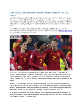 Spain Vs Italy: Spain contenders at Euro 2024 but need time says De La
Fuente
Spain Vs Italy Tickets: Spain Euro 2024 team coach Luis de la Fuente is confident in his team's potential
to contend for the title at Euro Cup Germany, despite distractions from recent corruption investigations
within the Spanish Euro 2024 Football Federation RFEF. Speaking ahead of Spain Euro 2024 side 1-0 loss
to Colombia in a friendly, the 62-year-old emphasized his team's readiness to compete at the highest
level.
Euro 2024 fans from all over the world are called to book Euro Cup 2024 Tickets from our online
platform Worldwideticketsandhospitality.com. UEFA Euro 2024 admirers can book Spain Vs Italy Tickets
on our website at exclusively reduced prices.
De la Fuente, who previously led Spain Euro 2024 side to success at the Under-19 and Under-21
European championships and an Olympic silver medal in Tokyo, took charge of the senior team in 2022,
winning the Nations League in 2023. Spain Euro 2024 squad is among the top seeds for the upcoming
Euros in Germany Euro Cup, with De la Fuente expressing confidence in their ability to challenge for the
trophy.
However, he acknowledged the tough competition they face, particularly in their group with Croatia
Euro 2024, Italy Euro 2024 side, and Albania Euro 2024 squad. Reflecting on Spain's performance in the
last Euros, where they were eliminated by Italy in the semi-finals, De la Fuente highlighted the strength
of teams like Croatia, Italy Euro 2024, France, Portugal, England, and Germany Euro Cup.
De la Fuente has introduced new faces to the Spain Euro 2024 squad, emphasizing the importance of
giving opportunities to young talents. He believes that with time and trust in their youth system, Spain
Euro 2024 side can build a formidable team.
 