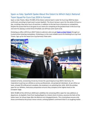 Spain vs Italy: Spalletti Spoke About the Extent to Which Italy's National
Team Squad for Euro Cup 2024 Is Formed
Spain vs Italy Tickets: About 70–80% of the Italian national team's roster for Euro Cup 2024 has been
confirmed, according to head coach Luciano Spalletti. The Azzurri jersey is worn for the whole 24 hours a
day, including a few extra hours of overtime, in addition to the two hours of practice or competition.
Despite the praise that has to be given to our teams for competing at the greatest level in the Euro Cup
and even for playing a certain kind of football, we still have some work to do.
Eticketing.co offers UEFA Euro 2024 Tickets to admirers who can get Spain vs Italy Tickets through our
trusted online ticketing marketplace. Eticketing.co is the most reliable source for booking Euro Cup Final
Tickets. Sign up for the latest Euro Cup Germany Ticket alert.
Isolated at home, envisioning minute by minute the upcoming Euro Cup 2024 in Germany. It's
imperative to portray our athletes as serious professionals, not pampered individuals. As we refine our
team, already 70 to 80 percent complete, the emphasis is on polishing their skills. With the window
open for our athletes, meticulous preparation ensures they compete at the highest level on the
European stage.
With 70-80% of the UEFA Euro 2024 team solidified, the remaining 20% is open for new additions or
departures. As Spalletti, fresh from leading Napoli to a historic Serie A victory, assumes the helm of the
Italian team, he infuses hope after the Mancini era's disappointments. This crucial phase ensures only
those committed to the jersey's honor remain, echoing Spalletti's sentiment that it's no laughing matter.
 