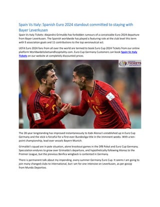 Spain Vs Italy: Spanish Euro 2024 standout committed to staying with
Bayer Leverkusen
Spain Vs Italy Tickets: Alejandro Grimaldo has forbidden rumours of a conceivable Euro 2024 departure
from Bayer Leverkusen. The Spanish worldwide has played a featuring role at the club level this term
with 9 association goals and 11 contributions to the top aeronautical act.
UEFA Euro 2024 fans from all over the world are termed to book Euro Cup 2024 Tickets from our online
platform Worldwideticketsandhospitality.com. Euro Cup Germany Customers can book Spain Vs Italy
Tickets on our website at completely discounted prices.
The 28-year longstanding has improved instantaneously to Xabi Alonso’s established up in Euro Cup
Germany and the stick is forceful for a first-ever Bundesliga title in the imminent weeks. With a ten-
point championship, lead over vessels Bayern Munich.
Grimaldo’s squad are in pole situation, alone knockout games in the DfB Pokal and Euro Cup Germany.
Speculation endures to grow over Grimaldo's departure, and hypothetically following Alonso to the
Premier League, but the previous Benfica wingback is contented in Germany.
There is permanent talk about my impending, every summer Germany Euro Cup. It seems I am going to
join many changed clubs to international, but I am for one intensive on Leverkusen, as per gossip
from Mundo Deportivo.
 