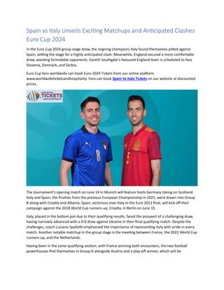 Spain vs Italy Unveils Exciting Matchups and Anticipated Clashes
Euro Cup 2024
In the Euro Cup 2024 group stage draw, the reigning champions Italy found themselves pitted against
Spain, setting the stage for a highly anticipated clash. Meanwhile, England secured a more comfortable
draw, avoiding formidable opponents. Gareth Southgate's favoured England team is scheduled to face
Slovenia, Denmark, and Serbia.
Euro Cup fans worldwide can book Euro 2024 Tickets from our online platform
www.worldwideticketsandhospitality. Fans can book Spain Vs Italy Tickets on our website at discounted
prices.
The tournament's opening match on June 14 in Munich will feature hosts Germany taking on Scotland.
Italy and Spain, the finalists from the previous European Championship in 2021, were drawn into Group
B along with Croatia and Albania. Spain, victorious over Italy in the Euro 2012 final, will kick off their
campaign against the 2018 World Cup runners-up, Croatia, in Berlin on June 15.
Italy, placed in the bottom pot due to their qualifying results, faced the prospect of a challenging draw,
having narrowly advanced with a 0-0 draw against Ukraine in their final qualifying match. Despite the
challenges, coach Luciano Spalletti emphasized the importance of representing Italy with pride in every
match. Another notable matchup in the group stage is the meeting between France, the 2022 World Cup
runners-up, and the Netherlands.
Having been in the same qualifying section, with France winning both encounters, the two football
powerhouses find themselves in Group D alongside Austria and a play-off winner, which will be
 