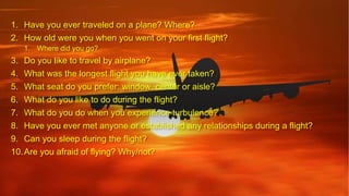 1. Have you ever traveled on a plane? Where?
2. How old were you when you went on your first flight?
1. Where did you go?
3. Do you like to travel by airplane?
4. What was the longest flight you have ever taken?
5. What seat do you prefer: window, center or aisle?
6. What do you like to do during the flight?
7. What do you do when you experience turbulence?
8. Have you ever met anyone or established any relationships during a flight?
9. Can you sleep during the flight?
10.Are you afraid of flying? Why/not?
 