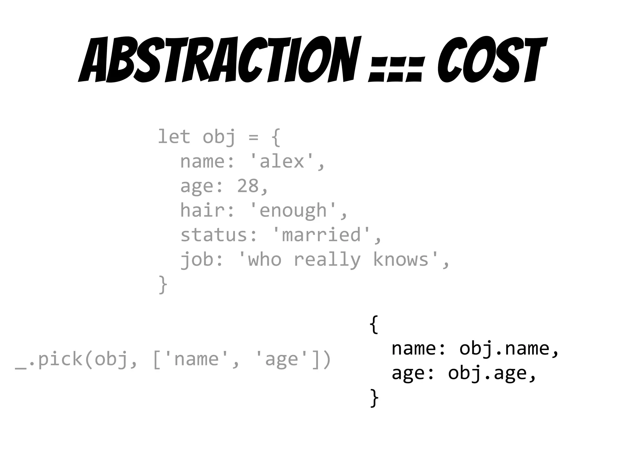 Abstraction === cost
let obj = {
name: 'alex',
age: 28,
hair: 'enough',
status: 'married',
job: 'who really knows',
}
_.pick(obj, ['name', 'age'])
{
name: obj.name,
age: obj.age,
}
 