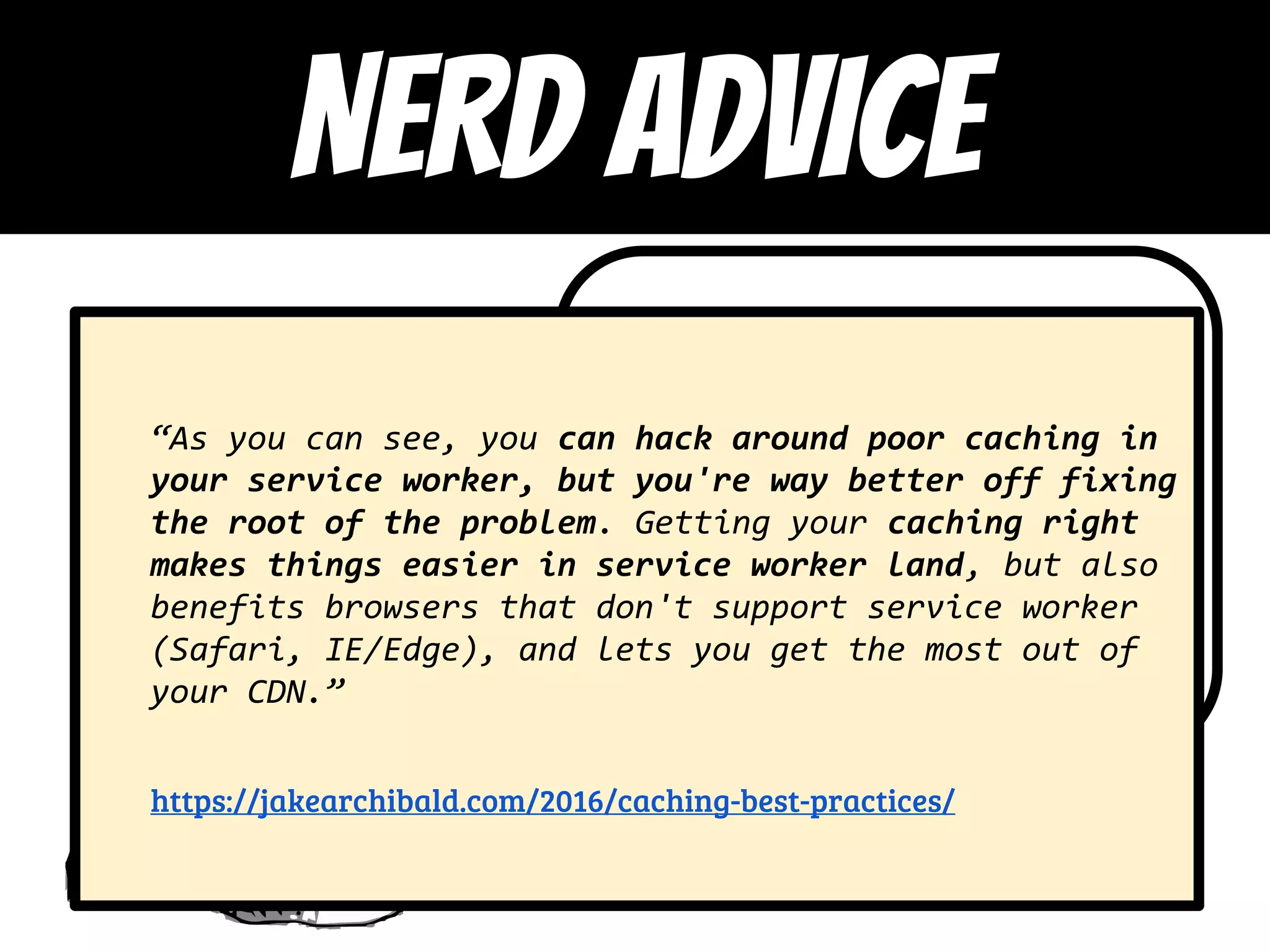 “Hot” is
overrated
https://jakearchibald.com/2016/ca
ching-best-practices/
“As you can see, you can hack around poor caching in
your service worker, but you're way better off fixing
the root of the problem. Getting your caching right
makes things easier in service worker land, but also
benefits browsers that don't support service worker
(Safari, IE/Edge), and lets you get the most out of
your CDN.”
https://jakearchibald.com/2016/caching-best-practices/
NERD ADVICE
 