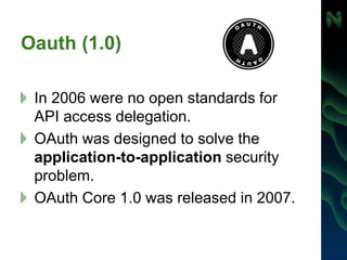 Oauth (1.0)
In 2006 were no open standards for
API access delegation.
OAuth was designed to solve the
application-to-application security
problem.
OAuth Core 1.0 was released in 2007.
 