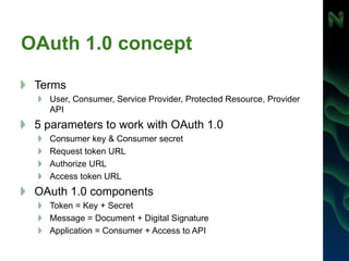 OAuth 1.0 concept
Terms
User, Consumer, Service Provider, Protected Resource, Provider
API
5 parameters to work with OAuth 1.0
Consumer key & Consumer secret
Request token URL
Authorize URL
Access token URL
OAuth 1.0 components
Token = Key + Secret
Message = Document + Digital Signature
Application = Consumer + Access to API
 