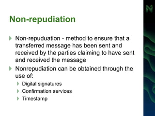 Non-repudiation
Non-repuduation - method to ensure that a
transferred message has been sent and
received by the parties claiming to have sent
and received the message
Nonrepudiation can be obtained through the
use of:
Digital signatures
Confirmation services
Timestamp
 