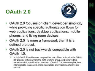 OAuth 2.0
OAuth 2.0 focuses on client developer simplicity
while providing specific authorization flows for
web applications, desktop applications, mobile
phones, and living room devices.
OAuth 2.0 is more a framework than it is a
defined protocol.
OAuth 2.0 is not backwards compatible with
OAuth 1.0.
In July 2012, Eran Hammer resigned his role of lead author for the OAuth
2.0 project, withdrew from the IETF working group, and removed his
name from the specification. Hammer: „OAuth 2.0 is more complex, less
interoperable, less useful, more incomplete, and most importantly, less
secure."
 