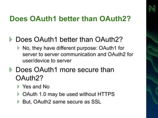 Does OAuth1 better than OAuth2?
Does OAuth1 better than OAuth2?
No, they have different purpose: OAuth1 for
server to server communication and OAuth2 for
user/device to server
Does OAuth1 more secure than
OAuth2?
Yes and No
OAuth 1.0 may be used without HTTPS
But, OAuth2 same secure as SSL
 