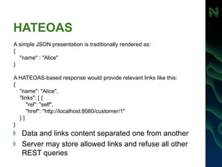 HATEOAS
Data and links content separated one from another
Server may store allowed links and refuse all other
REST queries
A simple JSON presentation is traditionally rendered as:
{
"name" : "Alice"
}
A HATEOAS-based response would provide relevant links like this:
{
"name": "Alice",
"links": [ {
"rel": "self",
"href": "http://localhost:8080/customer/1"
} ]
}
 
