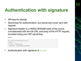 Authentication with signature
API-key for identity
Secret-key for authentication, but secret key never sent with
request
Signature header is a HMAC-SHA256 hash of the nonce
concatenated with the full URL and body of the HTTP request,
encoded using your API secret-key.
Authentication with signature is secure.
 