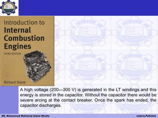 DR. Muhammad Mahmood Aslam Bhutta Lahore,Pakistan
A high voltage (200—300 V) is generated in the LT windings and this
energy is stored in the capacitor. Without the capacitor there would be
severe arcing at the contact breaker. Once the spark has ended, the
capacitor discharges.
 