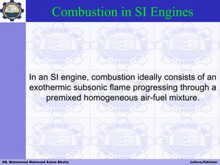 DR. Muhammad Mahmood Aslam Bhutta Lahore,Pakistan
Combustion in SI Engines
In an SI engine, combustion ideally consists of an
exothermic subsonic flame progressing through a
premixed homogeneous air-fuel mixture.
 