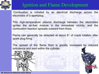 DR. Muhammad Mahmood Aslam Bhutta Lahore,Pakistan
Ignition and Flame Development
Combustion is initiated by an electrical discharge across the
electrodes of a sparkplug.
This high-temperature plasma discharge between the electrodes
ignites the air-fuel mixture in the immediate vicinity, and the
combustion reaction spreads outward from there.
Flame can generally be detected at about 6° of crank rotation after
spark plug firing.
The spread of the flame front is greatly increased by induced
turbulence and swirl within the cylinder.
 