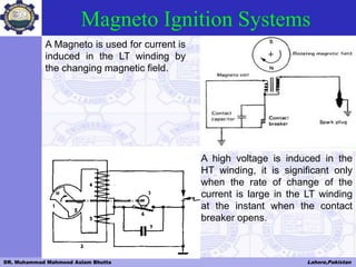 DR. Muhammad Mahmood Aslam Bhutta Lahore,Pakistan
Magneto Ignition Systems
A Magneto is used for current is
induced in the LT winding by
the changing magnetic field.
A high voltage is induced in the
HT winding, it is significant only
when the rate of change of the
current is large in the LT winding
at the instant when the contact
breaker opens.
 