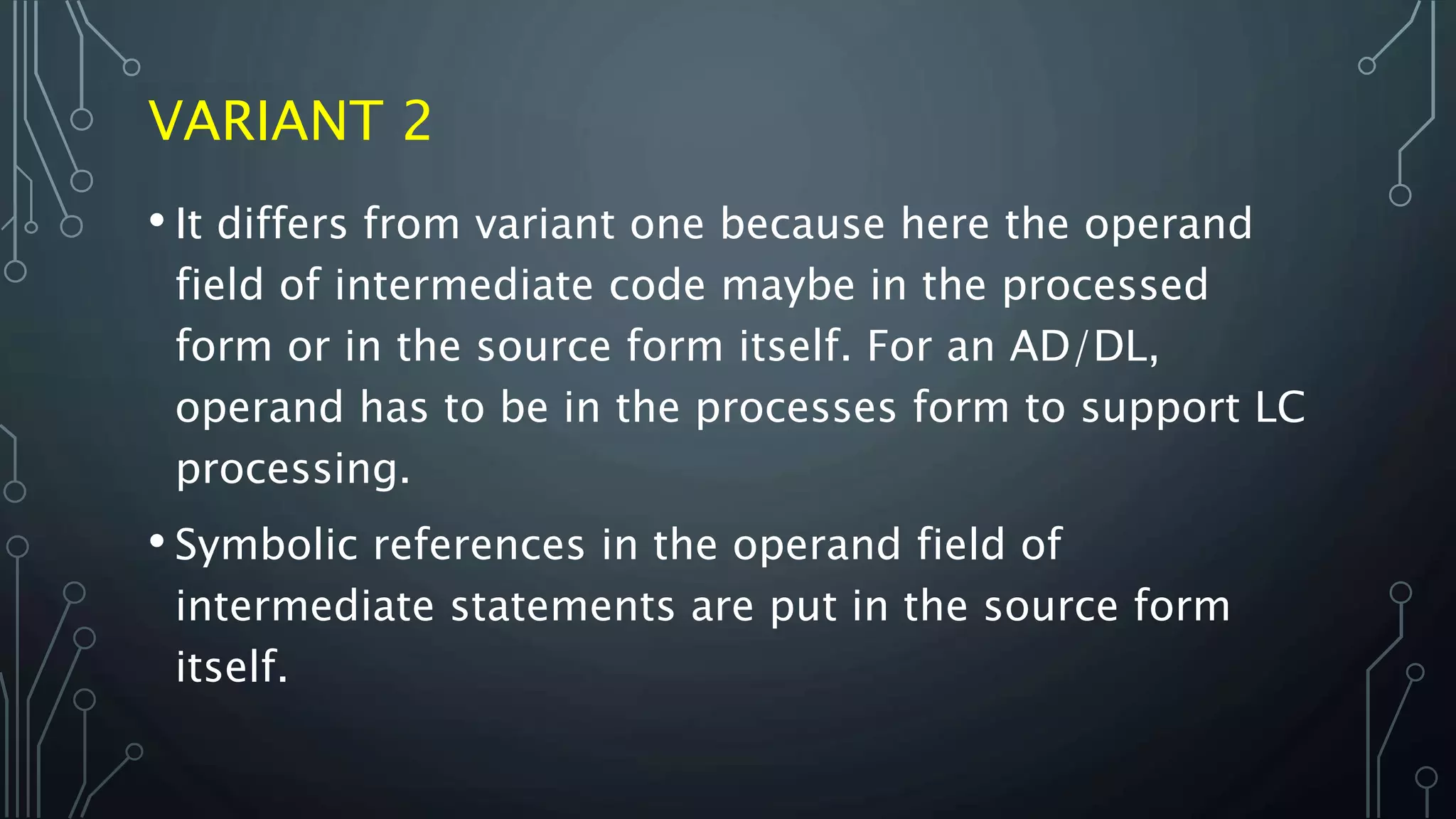 VARIANT 2
• It differs from variant one because here the operand
field of intermediate code maybe in the processed
form or in the source form itself. For an AD/DL,
operand has to be in the processes form to support LC
processing.
• Symbolic references in the operand field of
intermediate statements are put in the source form
itself.
 